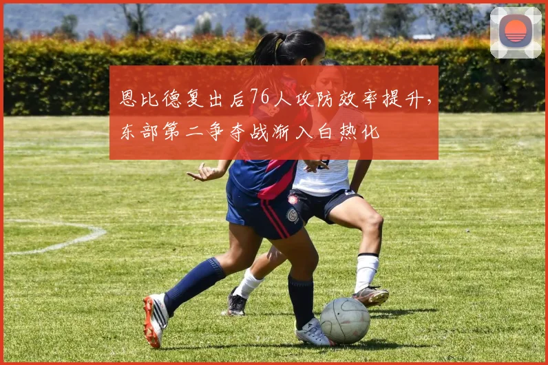 恩比德复出后76人攻防效率提升，东部第二争夺战渐入白热化