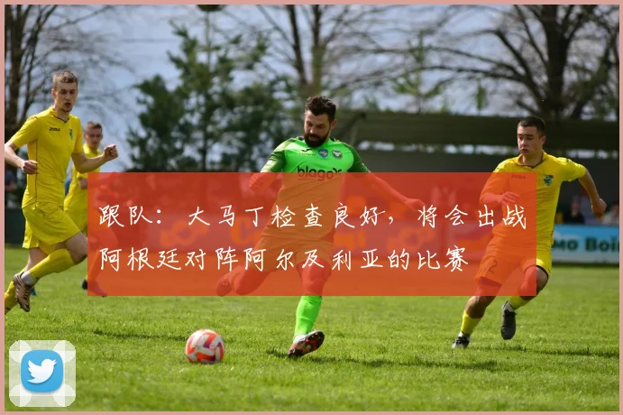 跟队：大马丁检查良好，将会出战阿根廷对阵阿尔及利亚的比赛
