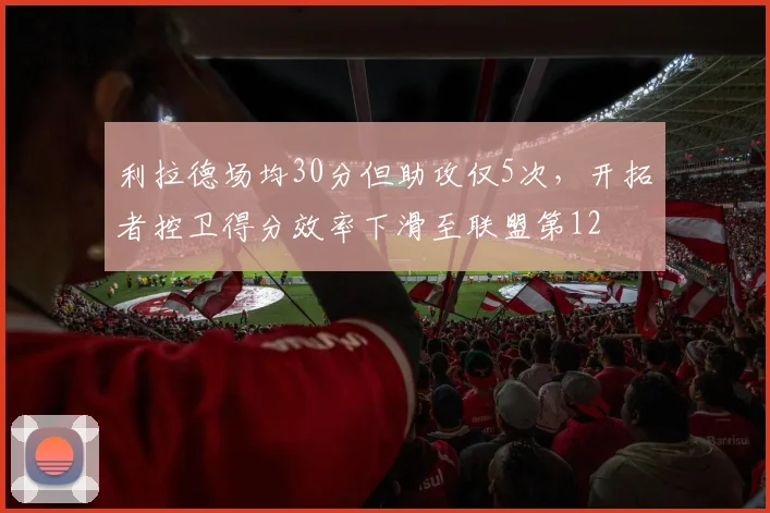 利拉德场均30分但助攻仅5次，开拓者控卫得分效率下滑至联盟第12