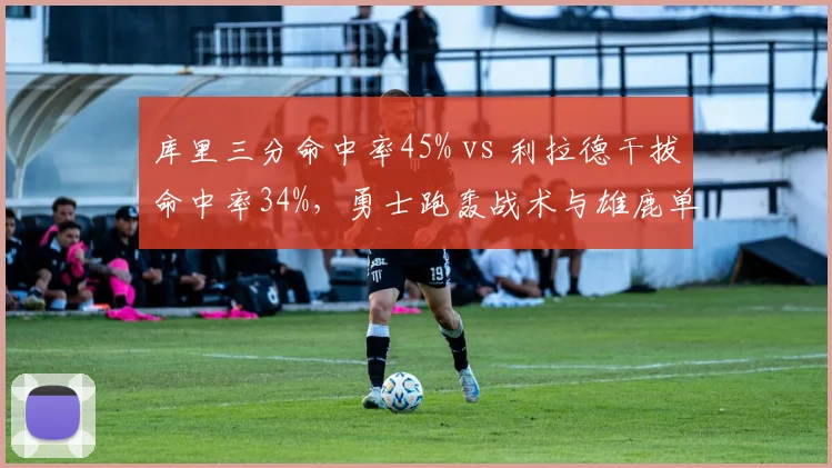 库里三分命中率45% vs 利拉德干拔命中率34%，勇士跑轰战术与雄鹿单打体系对比