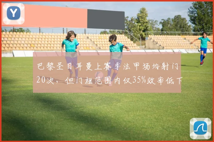 巴黎圣日耳曼上赛季法甲场均射门20次，但门框范围内仅35%效率低下