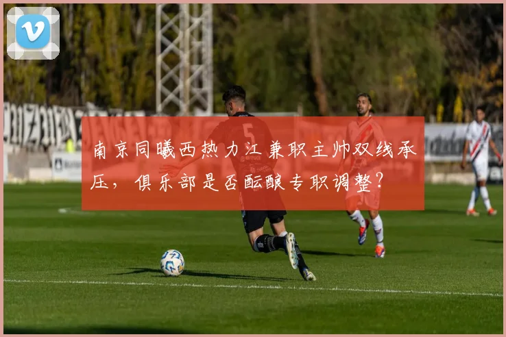 南京同曦西热力江兼职主帅双线承压,俱乐部是否酝酿专职调整?