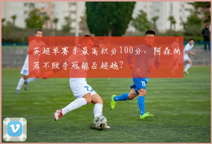 英超单赛季最高积分100分，阿森纳若不败夺冠能否超越？